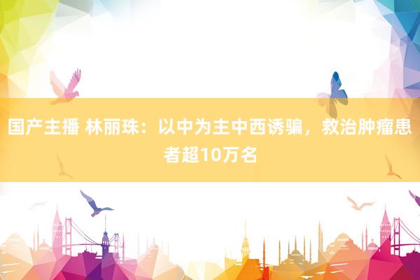 国产主播 林丽珠：以中为主中西诱骗，救治肿瘤患者超10万名