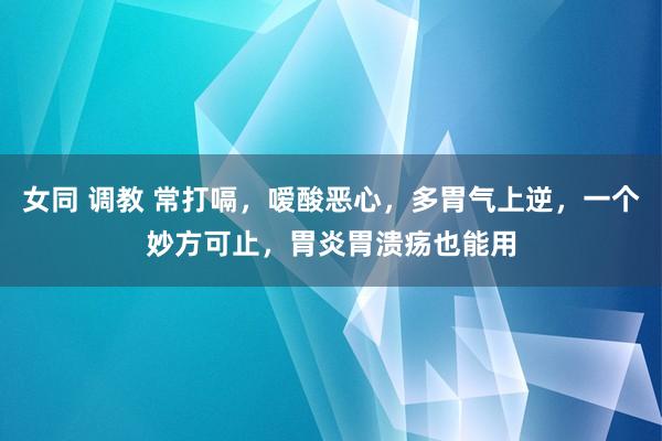 女同 调教 常打嗝，嗳酸恶心，多胃气上逆，一个妙方可止，胃炎胃溃疡也能用