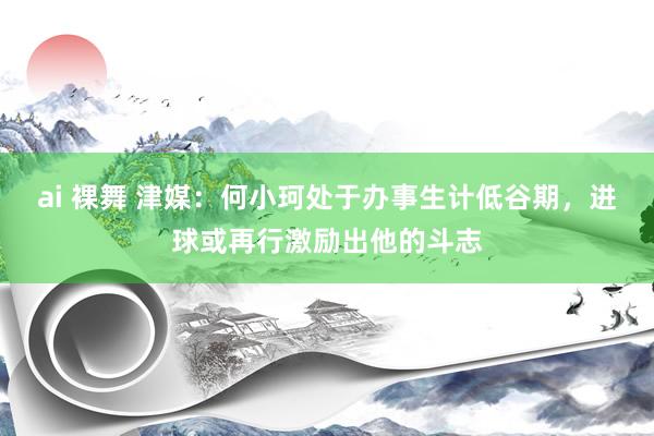 ai 裸舞 津媒：何小珂处于办事生计低谷期，进球或再行激励出他的斗志