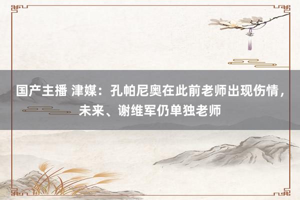 国产主播 津媒：孔帕尼奥在此前老师出现伤情，未来、谢维军仍单独老师