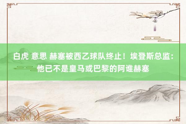 白虎 意思 赫塞被西乙球队终止！埃登斯总监：他已不是皇马或巴黎的阿谁赫塞