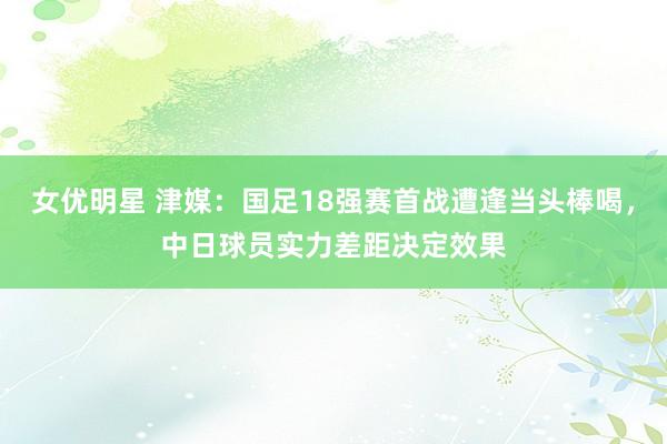 女优明星 津媒：国足18强赛首战遭逢当头棒喝，中日球员实力差距决定效果