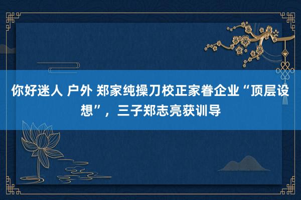 你好迷人 户外 郑家纯操刀校正家眷企业“顶层设想”，三子郑志亮获训导