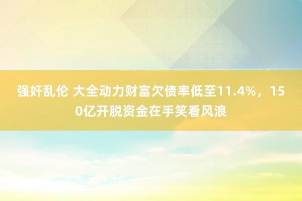 强奸乱伦 大全动力财富欠债率低至11.4%，150亿开脱资金在手笑看风浪