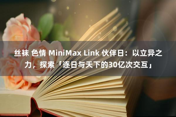 丝袜 色情 MiniMax Link 伙伴日：以立异之力，探索「逐日与天下的30亿次交互」