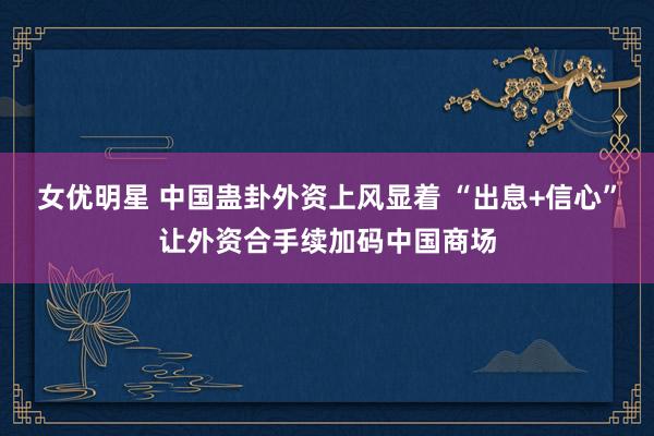 女优明星 中国蛊卦外资上风显着 “出息+信心”让外资合手续加码中国商场