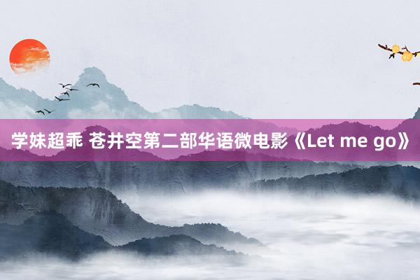 学妹超乖 苍井空第二部华语微电影《Let me go》