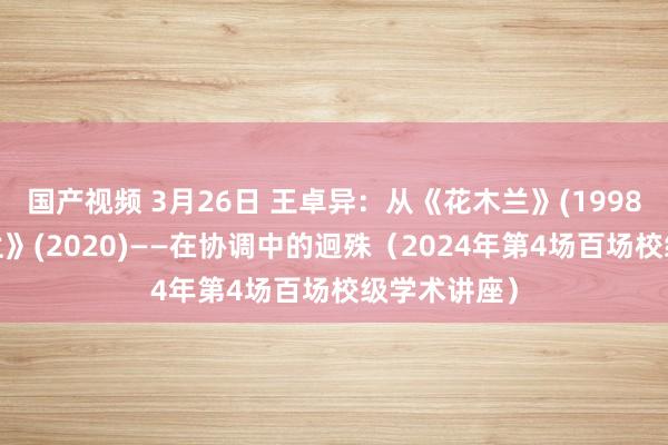 国产视频 3月26日 王卓异：从《花木兰》(1998)到《花木兰》(2020)——在协调中的迥殊（2024年第4场百场校级学术讲座）