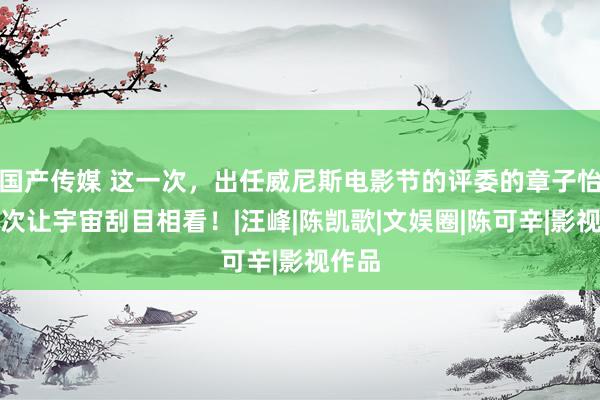 国产传媒 这一次，出任威尼斯电影节的评委的章子怡，再次让宇宙刮目相看！|汪峰|陈凯歌|文娱圈|陈可辛|影视作品