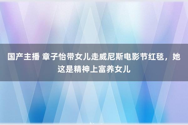 国产主播 章子怡带女儿走威尼斯电影节红毯，她这是精神上富养女儿