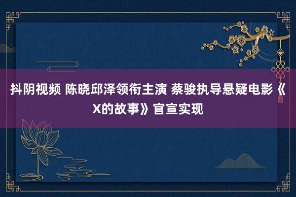 抖阴视频 陈晓邱泽领衔主演 蔡骏执导悬疑电影《X的故事》官宣实现