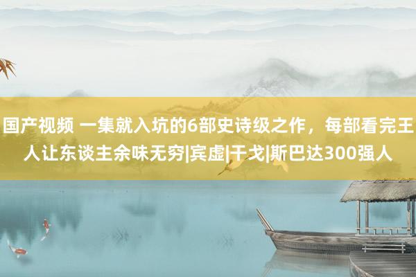 国产视频 一集就入坑的6部史诗级之作，每部看完王人让东谈主余味无穷|宾虚|干戈|斯巴达300强人