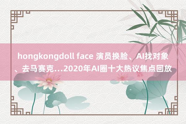 hongkongdoll face 演员换脸、AI找对象、去马赛克…2020年AI圈十大热议焦点回放