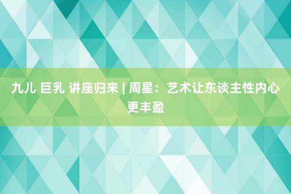 九儿 巨乳 讲座归来 | 周星：艺术让东谈主性内心更丰盈