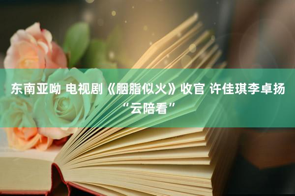 东南亚呦 电视剧《胭脂似火》收官 许佳琪李卓扬“云陪看”