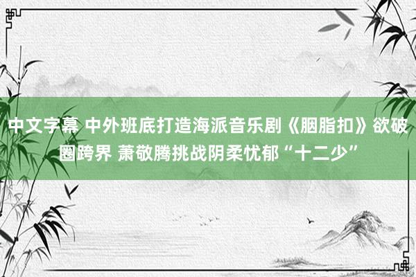 中文字幕 中外班底打造海派音乐剧《胭脂扣》欲破圈跨界 萧敬腾挑战阴柔忧郁“十二少”