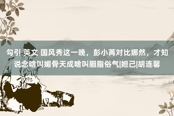 勾引 英文 国风秀这一晚，彭小苒对比娜然，才知说念啥叫媚骨天成啥叫胭脂俗气|妲己|胡连馨