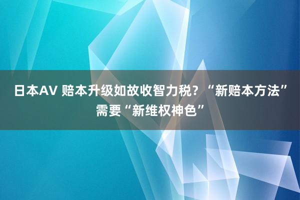 日本AV 赔本升级如故收智力税？“新赔本方法”需要“新维权神色”