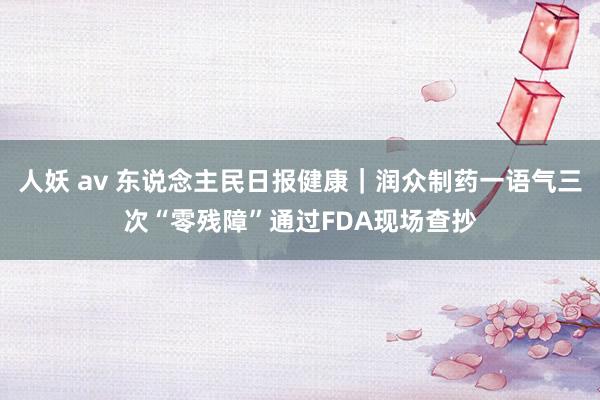 人妖 av 东说念主民日报健康｜润众制药一语气三次“零残障”通过FDA现场查抄