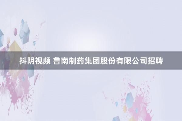 抖阴视频 鲁南制药集团股份有限公司招聘