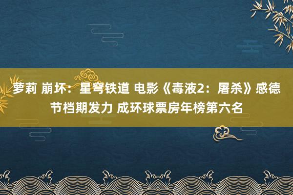 萝莉 崩坏：星穹铁道 电影《毒液2：屠杀》感德节档期发力 成环球票房年榜第六名