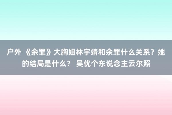 户外 《余罪》大胸姐林宇靖和余罪什么关系？她的结局是什么？ 吴优个东说念主云尔照