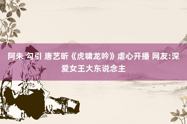 阿朱 勾引 唐艺昕《虎啸龙吟》虐心开播 网友:深爱女王大东说念主