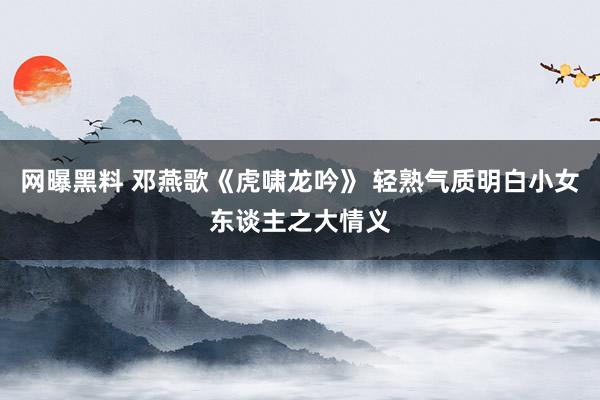 网曝黑料 邓燕歌《虎啸龙吟》 轻熟气质明白小女东谈主之大情义