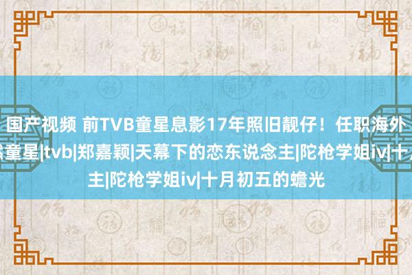 国产视频 前TVB童星息影17年照旧靓仔！任职海外企业小妹亦然童星|tvb|郑嘉颖|天幕下的恋东说念主|陀枪学姐iv|十月初五的蟾光