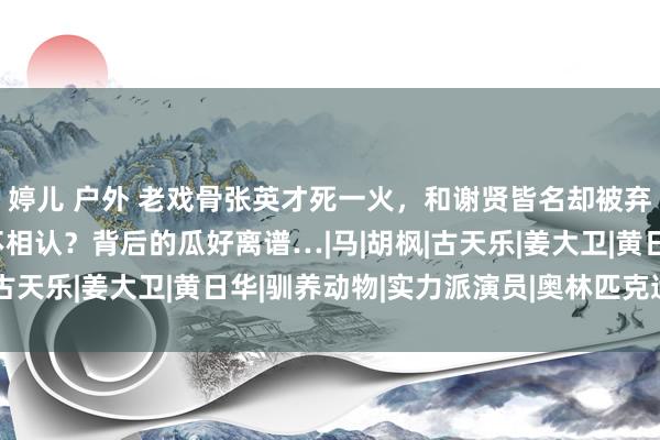 婷儿 户外 老戏骨张英才死一火，和谢贤皆名却被弃养老院，演员女儿拒不相认？背后的瓜好离谱…|马|胡枫|古天乐|姜大卫|黄日华|驯养动物|实力派演员|奥林匹克通顺会