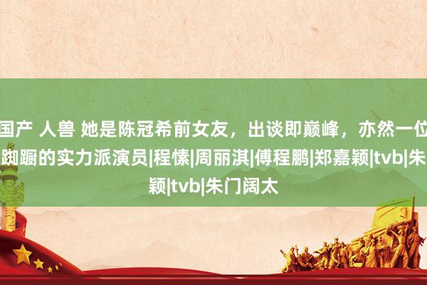 国产 人兽 她是陈冠希前女友，出谈即巅峰，亦然一位被绯闻踟蹰的实力派演员|程愫|周丽淇|傅程鹏|郑嘉颖|tvb|朱门阔太