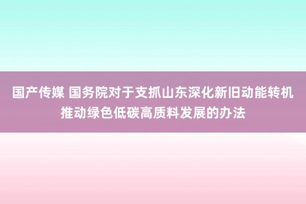 国产传媒 国务院对于支抓山东深化新旧动能转机推动绿色低碳高质料发展的办法