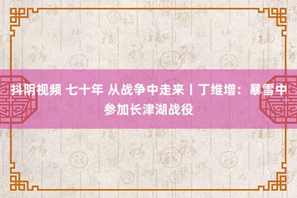 抖阴视频 七十年 从战争中走来丨丁维增：暴雪中参加长津湖战役