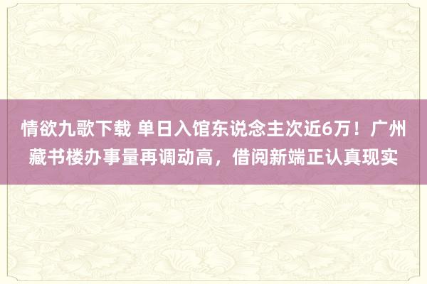 情欲九歌下载 单日入馆东说念主次近6万！广州藏书楼办事量再调动高，借阅新端正认真现实